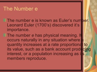 The Number e
The number e is known as Euler’s number.
Leonard Euler (1700’s) discovered it’s
importance.
The number e has physical meaning. It
occurs naturally in any situation where a
quantity increases at a rate proportional to
its value, such as a bank account producing
interest, or a population increasing as its
members reproduce.
 