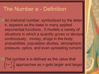 The Number e - Definition
An irrational number, symbolized by the letter
e, appears as the base in many applied
exponential functions. It models a variety of
situations in which a quantity grows or decays
continuously: money, drugs in the body,
probabilities, population studies, atmospheric
pressure, optics, and even spreading rumors!
The number e is defined as the value that
approaches as n gets larger and larger.
1
1
n
n
 
+ ÷
 
 