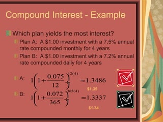 Compound Interest - Example
Which plan yields the most interest?
Plan A: A $1.00 investment with a 7.5% annual
rate compounded monthly for 4 years
Plan B: A $1.00 investment with a 7.2% annual
rate compounded daily for 4 years
A:
B:
12(4)
0.075
1 1 1.3486
12
 
+ ≈ ÷
 
365(4)
0.072
1 1 1.3337
365
 
+ ≈ ÷
 
$1.35
$1.34
 