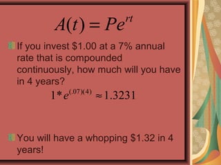 ( ) = rt
A t Pe
If you invest $1.00 at a 7% annual
rate that is compounded
continuously, how much will you have
in 4 years?
You will have a whopping $1.32 in 4
years!
(.07)(4)
1* 1.3231e ≈
 