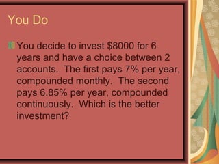 You Do
You decide to invest $8000 for 6
years and have a choice between 2
accounts. The first pays 7% per year,
compounded monthly. The second
pays 6.85% per year, compounded
continuously. Which is the better
investment?
 