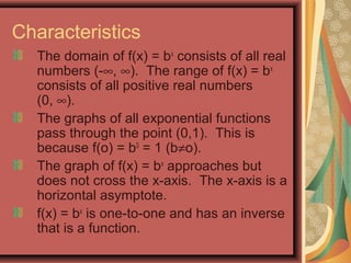 Characteristics
The domain of f(x) = bx
consists of all real
numbers (-∞, ∞). The range of f(x) = bx
consists of all positive real numbers
(0, ∞).
The graphs of all exponential functions
pass through the point (0,1). This is
because f(o) = b0
= 1 (b≠o).
The graph of f(x) = bx
approaches but
does not cross the x-axis. The x-axis is a
horizontal asymptote.
f(x) = bx
is one-to-one and has an inverse
that is a function.
 