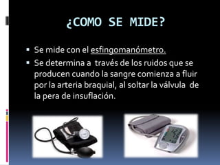 ¿COMO SE MIDE?
 Se mide con el esfingomanómetro.
 Se determina a través de los ruidos que se
producen cuando la sangre comienza a fluir
por la arteria braquial, al soltar la válvula de
la pera de insuflación.
 