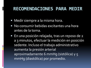RECOMENDACIONES PARA MEDIR
 Medir siempre a la misma hora.
 No consumir bebidas excitantes una hora
antes de la toma.
 En una posición relajada, tras un reposo de 2
a 3 minutos, efectuar la medición en posición
sedente. Incluso el trabajo administrativo
aumenta la presión arterial
aproximadamente 6 mmHg (sistólica) y 5
mmHg (diastólica) por promedio.
 