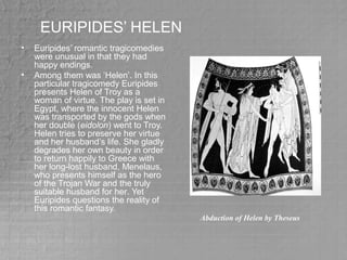 EURIPIDES’ HELEN
• Euripides’ romantic tragicomedies
were unusual in that they had
happy endings.
• Among them was ‘Helen’. In this
particular tragicomedy Euripides
presents Helen of Troy as a
woman of virtue. The play is set in
Egypt, where the innocent Helen
was transported by the gods when
her double (eidolon) went to Troy.
Helen tries to preserve her virtue
and her husband’s life. She gladly
degrades her own beauty in order
to return happily to Greece with
her long-lost husband, Menelaus,
who presents himself as the hero
of the Trojan War and the truly
suitable husband for her. Yet
Euripides questions the reality of
this romantic fantasy.
Abduction of Helen by Theseus
 