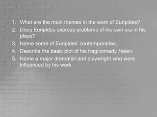 1. What are the main themes in the work of Euripides?
2. Does Euripides express problems of his own era in his
plays?
3. Name some of Euripides’ contemporaries.
4. Describe the basic plot of his tragicomedy Helen.
5. Name a major dramatist and playwright who were
influenced by his work.
 