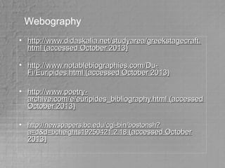 Webography
• http://www.didaskalia.net/studyarea/greekstagecraft.http://www.didaskalia.net/studyarea/greekstagecraft.
html (accessed October 2013)html (accessed October 2013)
• http://www.notablebiographies.com/Du-http://www.notablebiographies.com/Du-
Fi/Euripides.htmlFi/Euripides.html (accessed October 2013)(accessed October 2013)
• http://www.poetry-http://www.poetry-
archive.com/e/euripides_bibliography.htmlarchive.com/e/euripides_bibliography.html (accessed(accessed
October 2013)October 2013)
• http://newspapers.bc.edu/cgi-bin/bostonsh?http://newspapers.bc.edu/cgi-bin/bostonsh?
a=d&d=bcheights19250421.2.18a=d&d=bcheights19250421.2.18 (accessed October(accessed October
2013)2013)
 