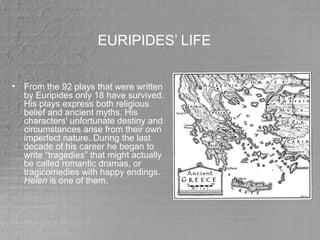 EURIPIDES’ LIFE
• From the 92 plays that were written
by Euripides only 18 have survived.
His plays express both religious
belief and ancient myths. His
characters' unfortunate destiny and
circumstances arise from their own
imperfect nature. During the last
decade of his career he began to
write “tragedies” that might actually
be called romantic dramas, or
tragicomedies with happy endings.
Helen is one of them.
 