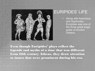 EURIPIDES’ LIFE
• Along with Aeschylus
and Sophocles,
Euripides was one of
the three great tragic
poets of ancient
Greece.
Even though Euripides’ plays reflect the
legends and myths of a time that was different
from fifth century Athens, they draw attention
to issues that were prominent during his era.
 