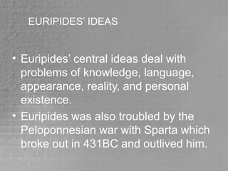 EURIPIDES’ IDEAS
• Euripides’ central ideas deal with
problems of knowledge, language,
appearance, reality, and personal
existence.
• Euripides was also troubled by the
Peloponnesian war with Sparta which
broke out in 431BC and outlived him.
 