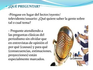  ¿QUÉ PREGUNTAR?
-Póngase en lugar del lector/oyente/
televidente/usuario: ¿Qué quiere saber la gente sobre
tal o cual tema?
- Pregunte atendiendo a
las preguntas clásicas del
periodismo sin olvidar que
en entrevistas de opinión el
por qué (causas) y para qué
(consecuencias, estimaciones,
proyecciones) están
especialmente marcados.
 