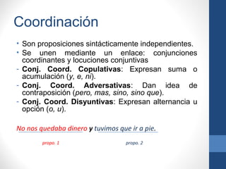 Coordinación
• Son proposiciones sintácticamente independientes.
• Se unen mediante un enlace: conjunciones
coordinantes y locuciones conjuntivas
- Conj. Coord. Copulativas: Expresan suma o
acumulación (y, e, ni).
- Conj. Coord. Adversativas: Dan idea de
contraposición (pero, mas, sino, sino que).
- Conj. Coord. Disyuntivas: Expresan alternancia u
opción (o, u).
No nos quedaba dinero y tuvimos que ir a pie.
propo. 1 propo. 2
 