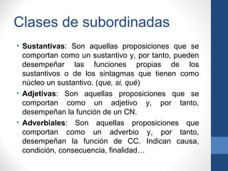 Clases de subordinadas
• Sustantivas: Son aquellas proposiciones que se
comportan como un sustantivo y, por tanto, pueden
desempeñar las funciones propias de los
sustantivos o de los sintagmas que tienen como
núcleo un sustantivo. (que, si, qué)
• Adjetivas: Son aquellas proposiciones que se
comportan como un adjetivo y, por tanto,
desempeñan la función de un CN.
• Adverbiales: Son aquellas proposiciones que
comportan como un adverbio y, por tanto,
desempeñan la función de CC. Indican causa,
condición, consecuencia, finalidad…
 