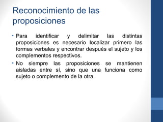 Reconocimiento de las
proposiciones
• Para identificar y delimitar las distintas
proposiciones es necesario localizar primero las
formas verbales y encontrar después el sujeto y los
complementos respectivos.
• No siempre las proposiciones se mantienen
aisladas entre sí, sino que una funciona como
sujeto o complemento de la otra.
 