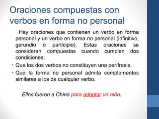 Oraciones compuestas con
verbos en forma no personal
Hay oraciones que contienen un verbo en forma
personal y un verbo en forma no personal (infinitivo,
gerundio o participio). Estas oraciones se
consideran compuestas cuando cumplen dos
condiciones:
• Que los dos verbos no constituyan una perífrasis.
• Que la forma no personal admita complementos
similares a los de cualquier verbo.
Ellos fueron a China para adoptar un niño.
 