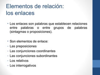 Elementos de relación:
los enlaces
• Los enlaces son palabras que establecen relaciones
entre palabras o entre grupos de palabras
(sintagmas o proposiciones).
• Son elementos de enlace:
- Las preposiciones
- Las conjunciones coordinantes
- Las conjunciones subordinantes
- Los relativos
- Los interrogativos
 