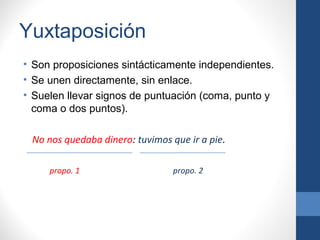 Yuxtaposición
• Son proposiciones sintácticamente independientes.
• Se unen directamente, sin enlace.
• Suelen llevar signos de puntuación (coma, punto y
coma o dos puntos).
No nos quedaba dinero: tuvimos que ir a pie.
propo. 1 propo. 2
 