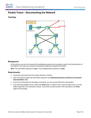 © 2013 Cisco and/or its affiliates. All rights reserved. This document is Cisco Public. Page 1 of 3
Packet Tracer - Documenting the Network
Topology
Background
In this activity, your job is to document the addressing scheme and connections used in the Central portion of
the network. You must use a variety of commands to gather the required information.
Note: The user EXEC password is cisco. The privileged EXEC password is class.
Requirements
 Access the command line of the various devices in Central.
 Use commands to gather the information required in the Addressing Scheme and Device Connection
Documentation table.
 If you do not remember the necessary commands, you can use the IOS built-in help system.
 If you still need additional hints, refer to the Hints page. In Packet Tracer, click the right arrow (>) on the
bottom right side of the instruction window. If you have a printed version of the instructions, the Hints
page is the last page.
 