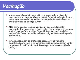 Vacinação
 As vacinas são o meio mais eficaz e seguro de protecção
contra certas doenças. Mesmo quando a imunidade não é total,
quem está vacinado tem maior capacidade de resistência na
eventualidade da doença surgir.
 Não basta vacinar-se uma vez para ficar devidamente
protegido. Em geral, é preciso receber várias doses da mesma
vacina para que esta seja eficaz. Outras vezes é também
necessário fazer doses de reforço, nalguns casos ao longo de
toda a vida.
 A vacinação, além da protecção pessoal, traz também
benefícios para toda a comunidade, pois quando a maior parte
da população está vacinada interrompe-se a transmissão da
doença.
 