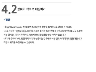 활용
• Flightaware.com: 전 세계 여객기의 비행 상황을 실시간으로 알려주는 사이트
•지금 사용한 Flightaware.com의 자료는 불시착 혹은 추락 순간까지의 데이터를 모두 포함하
지는 않지만, 여객기 추락사고 속보시 보도에 활용할 만한 가치가 높습니다.
•오지에 추락하거나, 항공기의 위치가 실종되는 경우에도 비행 신호가 데이터로 잡혔다면 사고
직전의 궤적을 추정해볼 수 있습니다.
4.2
 