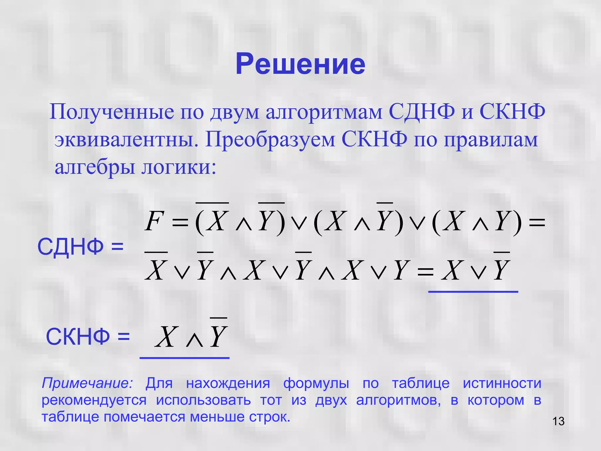 13
Решение
Полученные по двум алгоритмам СДНФ и СКНФ
эквивалентны. Преобразуем СКНФ по правилам
алгебры логики:
YXYXYXYX
YXYXYXF
∨=∨∧∨∧∨
=∧∨∧∨∧= )()()(
СДНФ =
СКНФ = YX ∧
Примечание: Для нахождения формулы по таблице истинности
рекомендуется использовать тот из двух алгоритмов, в котором в
таблице помечается меньше строк.
 