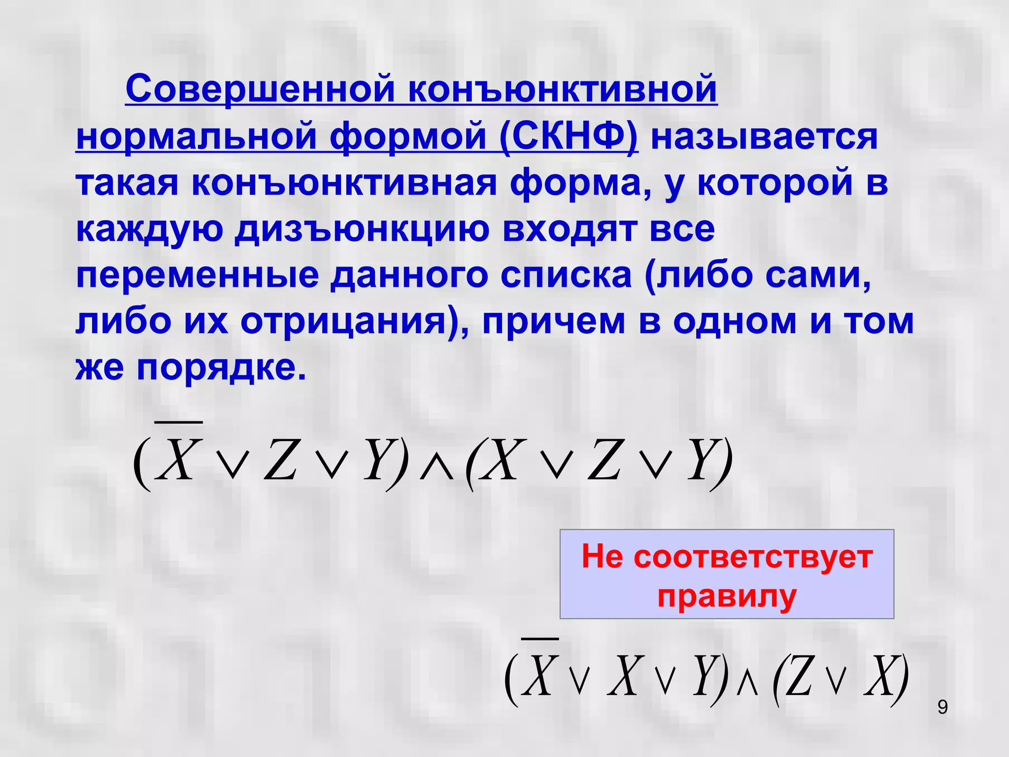 9
Совершенной конъюнктивной
нормальной формой (СКНФ) называется
такая конъюнктивная форма, у которой в
каждую дизъюнкцию входят все
переменные данного списка (либо сами,
либо их отрицания), причем в одном и том
же порядке.
X)(ZY)XX ∨∧∨∨(
Не соответствует
правилу
Y)Z(XY)ZX ∨∨∧∨∨(
 