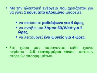 • Με την ηλεκτρική ενέργεια που χρειάζεται για
να γίνει 1 κουτί από αλουμίνιο μπορείτε:
 να ακούσετε ραδιόφωνο για 4 ώρες,
 να ανάβει μια λάμπα 60/Watt για 5
ώρες,
 να λειτουργεί ένα ψυγείο για 4 ώρες.
• Στη χώρα μας παράγονται κάθε χρόνο
περίπου 4.8 εκατομμύρια τόνοι αστικών
στερεών απορριμμάτων.
 