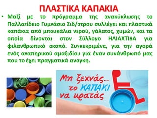 ΠΛΑΣΤΙΚΑ ΚΑΠΑΚΙΑ
• Μαζί με το πρόγραμμα της ανακύκλωσης το
Παλλατίδειο Γυμνάσιο Σιδ/στρου συλλέγει και πλαστικά
καπάκια από μπουκάλια νερού, γάλατος, χυμών, και τα
οποία δίνονται στον Σύλλογο ΗΛΙΑΧΤΙΔΑ για
φιλανθρωπικό σκοπό. Συγκεκριμένα, για την αγορά
ενός αναπηρικού αμαξιδίου για έναν συνάνθρωπό μας
που το έχει πραγματικά ανάγκη.
 