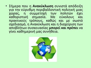 • Σήμερα που η Ανακύκλωση συνιστά απόδειξη
για την εύρυθμη περιβαλλοντική πολιτική μιας
χώρας, η συμμετοχή των πολιτών έχει
καθοριστική σημασία. Με εύκολους και
πρακτικούς τρόπους, καθώς και με σωστό
σχεδιασμό, η Ανακύκλωση και η διαχείριση των
αποβλήτων συσκευασίας μπορεί και πρέπει να
γίνει καθημερινή μας συνήθεια.
 
