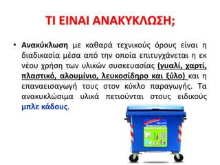ΤΙ ΕΙΝΑΙ ΑΝΑΚΥΚΛΩΣΗ;
• Ανακύκλωση με καθαρά τεχνικούς όρους είναι η
διαδικασία μέσα από την οποία επιτυγχάνεται η εκ
νέου χρήση των υλικών συσκευασίας (γυαλί, χαρτί,
πλαστικό, αλουμίνιο, λευκοσίδηρο και ξύλο) και η
επαναεισαγωγή τους στον κύκλο παραγωγής. Τα
ανακυκλώσιμα υλικά πετιούνται στους ειδικούς
μπλε κάδους.
 