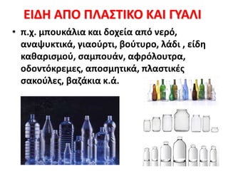 ΕΙΔΗ ΑΠΟ ΠΛΑΣΤΙΚΟ ΚΑΙ ΓΥΑΛΙ
• π.χ. μπουκάλια και δοχεία από νερό,
αναψυκτικά, γιαούρτι, βούτυρο, λάδι , είδη
καθαρισμού, σαμπουάν, αφρόλουτρα,
οδοντόκρεμες, αποσμητικά, πλαστικές
σακούλες, βαζάκια κ.ά.
 