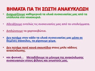 ΒΗΜΑΤΑ ΓΙΑ ΤΗ ΣΩΣΤΗ ΑΝΑΚΥΚΛΩΣΗ
• Διαχωρίζουμε καθημερινά τα υλικά συσκευασίας μας από τα
υπόλοιπα στο νοικοκυριό.
• Αδειάζουμε εντελώς τις συσκευασίες μας από τα υπολείμματα.
• Διπλώνουμε τα χαρτοκιβώτια.
• Δεν πετάμε στον κάδο τα υλικά συσκευασίας μας μέσα σε
δεμένες σακούλες, τα ρίχνουμε χύμα.
• Δεν πετάμε ποτέ κοινά σκουπίδια στους μπλε κάδους
ανακύκλωσης.
• και φυσικά... Μεταδίδουμε το μήνυμα της ανακύκλωσης
συσκευασιών στους φίλους και γνωστούς μας.
 