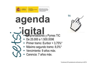 tictictictic
agenda
digitalEmprendedores y Pymes TIC
De 25.000 a 1.500.000€
Primer tramo: Euribor + 3,75%*
Máximo segundo tramo: 8,0%*
Vencimiento: 9 años máx.
Carencia: 7 años máx.
digital
*Condiciones 2015 pendientes de confirmación por la SETSI
 