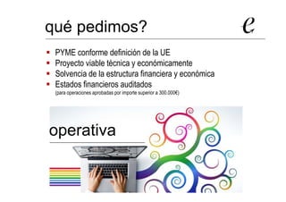PYME conforme definición de la UE
Proyecto viable técnica y económicamente
Solvencia de la estructura financiera y económica
Estados financieros auditados
(para operaciones aprobadas por importe superior a 300.000€)
qué pedimos?
operativa
 
