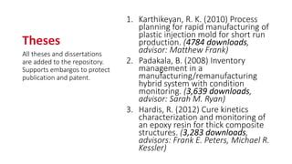 Theses
1. Karthikeyan, R. K. (2010) Process
planning for rapid manufacturing of
plastic injection mold for short run
production. (4784 downloads,
advisor: Matthew Frank)
2. Padakala, B. (2008) Inventory
management in a
manufacturing/remanufacturing
hybrid system with condition
monitoring. (3,639 downloads,
advisor: Sarah M. Ryan)
3. Hardis, R. (2012) Cure kinetics
characterization and monitoring of
an epoxy resin for thick composite
structures. (3,283 downloads,
advisors: Frank E. Peters, Michael R.
Kessler)
All theses and dissertations
are added to the repository.
Supports embargos to protect
publication and patent.
 