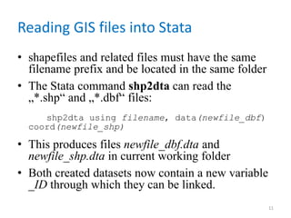 Reading GIS files into Stata
• shapefiles and related files must have the same
filename prefix and be located in the same folder
• The Stata command shp2dta can read the
„*.shp“ and „*.dbf“ files:
shp2dta using filename, data(newfile_dbf)
coord(newfile_shp)
• This produces files newfile_dbf.dta and
newfile_shp.dta in current working folder
• Both created datasets now contain a new variable
_ID through which they can be linked.
11
 