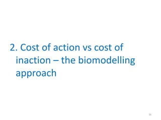 2. Cost of action vs cost of
inaction – the biomodelling
approach
16
 