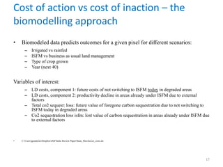 Cost of action vs cost of inaction – the
biomodelling approach
• Biomodeled data predicts outcomes for a given pixel for different scenarios:
– Irrigated vs rainfed
– ISFM vs business as usual land management
– Type of crop grown
– Year (next 40)
Variables of interest:
– LD costs, component 1: future costs of not switching to ISFM today in degraded areas
– LD costs, component 2: productivity decline in areas already under ISFM due to external
factors
– Total co2 sequest: loss: future value of foregone carbon sequestration due to not switching to
ISFM today in degraded areas
– Co2 sequestration loss isfm: lost value of carbon sequestration in areas already under ISFM due
to external factors
• C:UsersjgoedeckeDropboxZEFIndia Review PaperStata_filesJawoo_costs.do
17
 