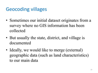 Geocoding villages
• Sometimes our initial dataset originates from a
survey where no GIS information has been
collected
• But usually the state, district, and village is
documented
• Ideally, we would like to merge (external)
geographic data (such as land characteristics)
to our main data
19
 