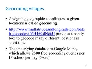 Geocoding villages
• Assigning geographic coordinates to given
locations is called geocoding
• http://www.findlatitudeandlongitude.com/batc
h-geocode/#.VH460slNe6U provides a handy
tool to geocode many different locations in
short time
• The underlying database is Google Maps,
which allows 2500 free geocoding queries per
IP-adress per day (5/sec)
20
 