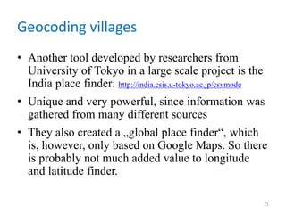 Geocoding villages
• Another tool developed by researchers from
University of Tokyo in a large scale project is the
India place finder: http://india.csis.u-tokyo.ac.jp/csvmode
• Unique and very powerful, since information was
gathered from many different sources
• They also created a „global place finder“, which
is, however, only based on Google Maps. So there
is probably not much added value to longitude
and latitude finder.
21
 