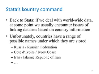 Stata‘s kountry command
• Back to Stata: if we deal with world-wide data,
at some point we usually encounter issues of
linking datasets based on country information
• Unfortunately, countries have a range of
possible names under which they are stored
– Russia / Russian Federation
– Cote d‘Ivoire / Ivory Coast
– Iran / Islamic Republic of Iran
– …
23
 