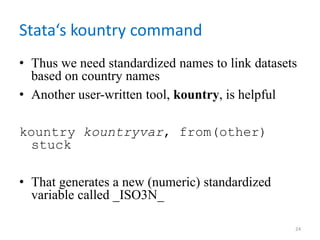 Stata‘s kountry command
• Thus we need standardized names to link datasets
based on country names
• Another user-written tool, kountry, is helpful
kountry kountryvar, from(other)
stuck
• That generates a new (numeric) standardized
variable called _ISO3N_
24
 