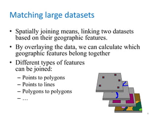 Matching large datasets
• Spatially joining means, linking two datasets
based on their geographic features.
• By overlaying the data, we can calculate which
geographic features belong together
• Different types of features
can be joined:
– Points to polygons
– Points to lines
– Polygons to polygons
– …
4
 