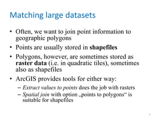 Matching large datasets
• Often, we want to join point information to
geographic polygons
• Points are usually stored in shapefiles
• Polygons, however, are sometimes stored as
raster data (i.e. in quadratic tiles), sometimes
also as shapefiles
• ArcGIS provides tools for either way:
– Extract values to points does the job with rasters
– Spatial join with option „points to polygons“ is
suitable for shapefiles
5
 
