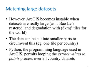 Matching large datasets
• However, ArcGIS becomes instable when
datasets are really large (as is Bao Le‘s
rastered land degradation with (8km)² tiles for
the world)
• The data can be cut into smaller parts to
circumvent this (eg, one file per country)
• Python, the programming language used in
ArcGIS, permits looping the extract values to
points process over all country datasets
6
 