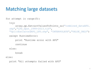 Matching large datasets
for attempt in range(5):
try:
arcpy.gp.ExtractValuesToPoints_sa("combined_dataAFG.
shp","LPD_Spot_1999-2013.tif",
"SplitExtractedAFG_LPD.shp", "INTERPOLATE","VALUE_ONLY")
except RuntimeError:
print "Runtime error with AFG"
continue
else:
break
else:
print "All attempts failed with AFG"
7
 