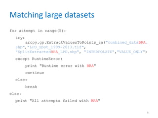 Matching large datasets
for attempt in range(5):
try:
arcpy.gp.ExtractValuesToPoints_sa("combined_dataBRA.
shp","LPD_Spot_1999-2013.tif",
"SplitExtractedBRA_LPD.shp", "INTERPOLATE","VALUE_ONLY")
except RuntimeError:
print "Runtime error with BRA"
continue
else:
break
else:
print "All attempts failed with BRA"
8
 