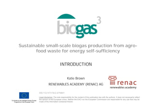 Sustainable small-scale biogas production from agro-
food waste for energy self-sufficiency
IEE/13/477/SI2.675801
Legal disclaimer: The sole responsibility for the content of this publication lies with the authors. It does not necessarily reflect
the opinion of the European Union. Neither the EACI nor the European Commission are responsible for any use that may be
made of the information contained therein.
Katie Brown
RENEWABLES ACADEMY (RENAC) AG
INTRODUCTION
 