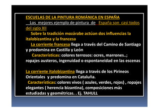 ESCUELAS DE LA PINTURA ROMÁNICA EN ESPAÑA
Los mejores ejemplo de pintura de España son casi todos
del siglo XII
Sobre la tradición mozárabe actúan dos influencias la
italobizantina y la francesa
La corriente francesa llega a través del Camino de Santiago
y predomina en Castilla y León
Características: colores terrosos: ocres, marrones..;
ropajes austeros, ingenuidad o espontaneidad en las escenas
La corriente italobizantina llega a través de los Pirineos
Orientales y predomina en Cataluña.
Características: colores vivos ( azules, verdes, rojos) , ropajes
elegantes ( herencia bizantina), composiciones más
estudiadas y geométricas. . Ej. TAHULL
 